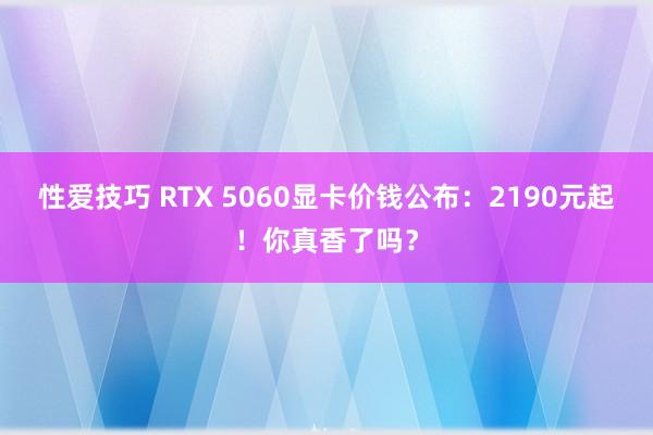 性爱技巧 RTX 5060显卡价钱公布:2190元起!你真香了吗?