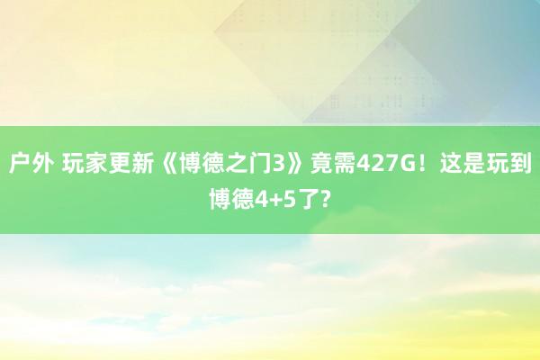 户外 玩家更新《博德之门3》竟需427G！这是玩到博德4+5了?