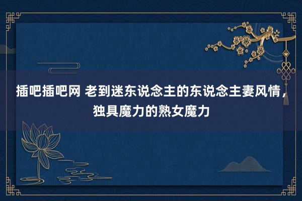 插吧插吧网 老到迷东说念主的东说念主妻风情，独具魔力的熟女魔力