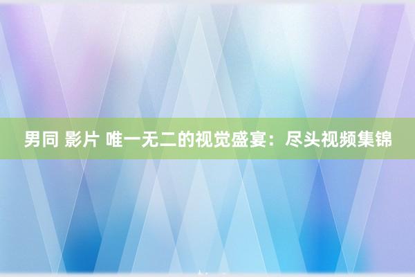男同 影片 唯一无二的视觉盛宴：尽头视频集锦