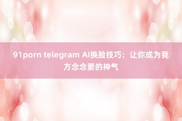 91porn telegram AI换脸技巧：让你成为我方念念要的神气
