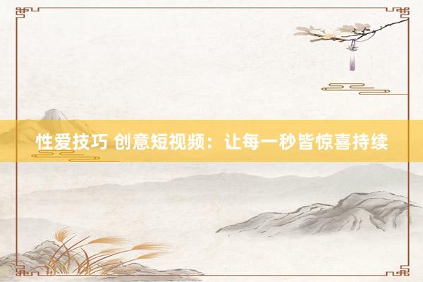 性爱技巧 创意短视频：让每一秒皆惊喜持续