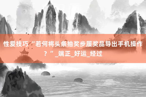 性爱技巧 “若何将头条抽奖步履奖品导出手机操作？”_端正_好运_经过
