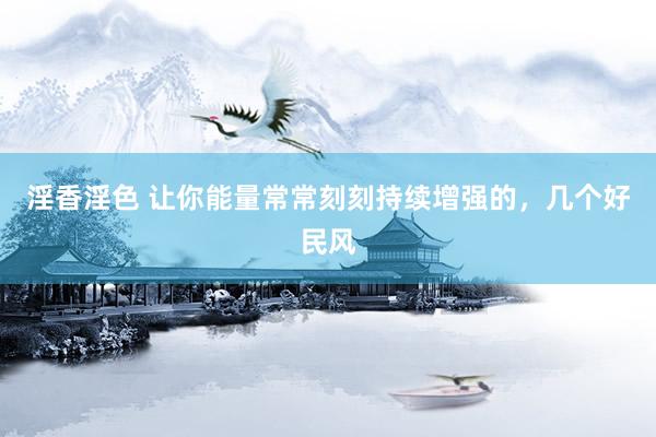 淫香淫色 让你能量常常刻刻持续增强的，几个好民风