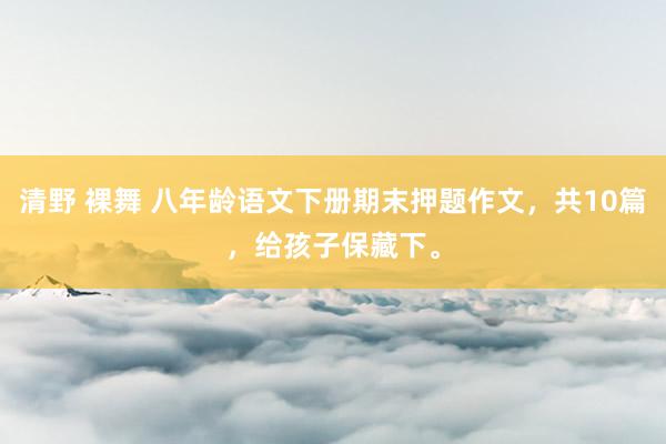 清野 裸舞 八年龄语文下册期末押题作文，共10篇，给孩子保藏下。