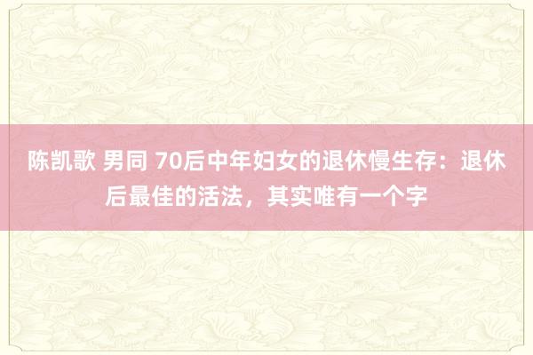 陈凯歌 男同 70后中年妇女的退休慢生存：退休后最佳的活法，其实唯有一个字