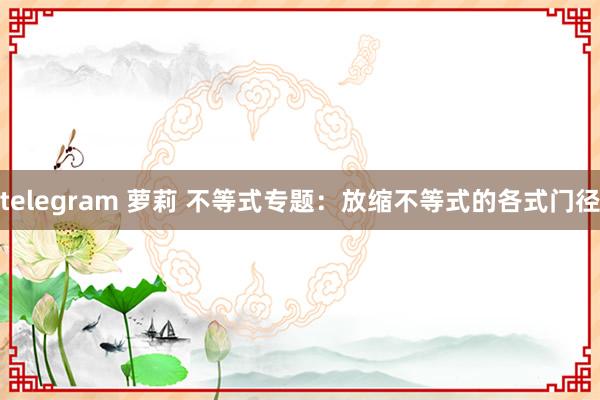 telegram 萝莉 不等式专题：放缩不等式的各式门径