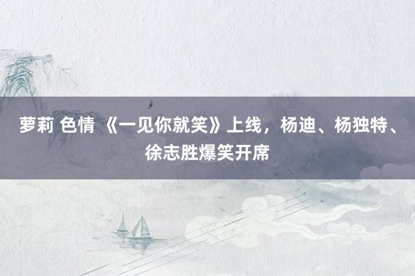 萝莉 色情 《一见你就笑》上线，杨迪、杨独特、徐志胜爆笑开席