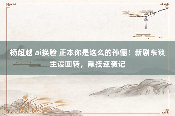 杨超越 ai换脸 正本你是这么的孙俪！新剧东谈主设回转，献技逆袭记