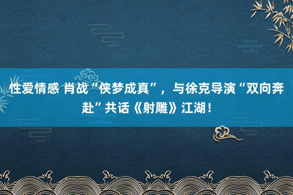 性爱情感 肖战“侠梦成真”，与徐克导演“双向奔赴”共话《射雕》江湖！