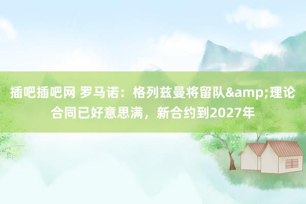 插吧插吧网 罗马诺：格列兹曼将留队&理论合同已好意思满，新合约到2027年