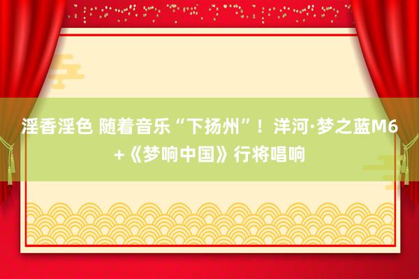 淫香淫色 随着音乐“下扬州”！洋河·梦之蓝M6+《梦响中国》行将唱响
