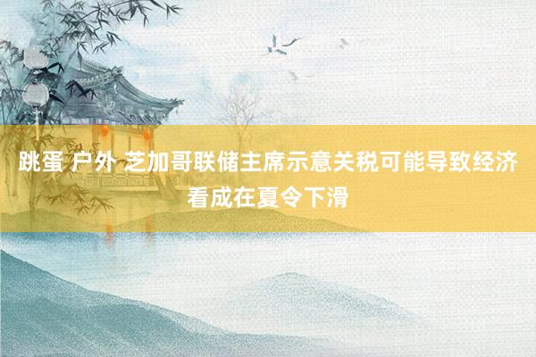 跳蛋 户外 芝加哥联储主席示意关税可能导致经济看成在夏令下滑