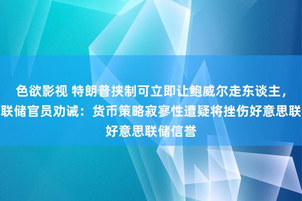 色欲影视 特朗普挟制可立即让鲍威尔走东谈主，好意思联储官员劝诫：货币策略寂寥性遭疑将挫伤好意思联储信誉