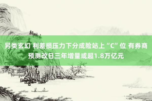 另类玄幻 利差损压力下分成险站上“C”位 有券商预测改日三年增量或超1.8万亿元