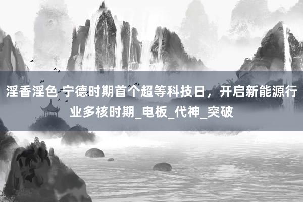 淫香淫色 宁德时期首个超等科技日，开启新能源行业多核时期_电板_代神_突破