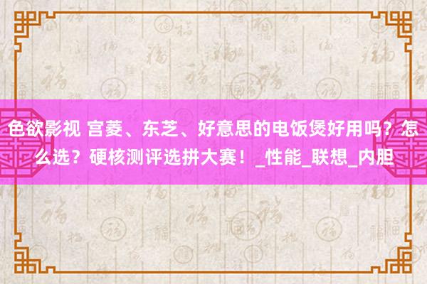 色欲影视 宫菱、东芝、好意思的电饭煲好用吗？怎么选？硬核测评选拼大赛！_性能_联想_内胆