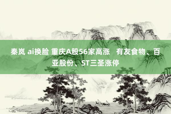 秦岚 ai换脸 重庆A股56家高涨   有友食物、百亚股份、ST三圣涨停