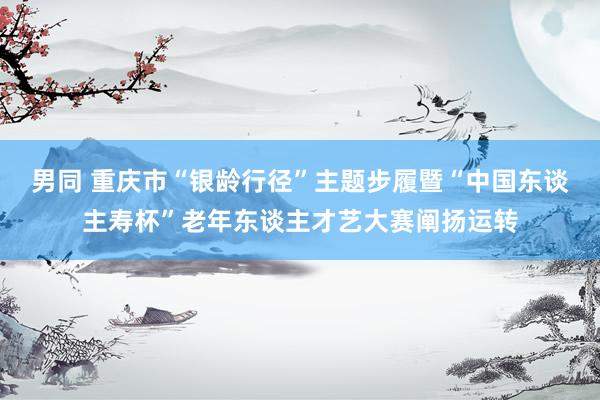 男同 重庆市“银龄行径”主题步履暨“中国东谈主寿杯”老年东谈主才艺大赛阐扬运转