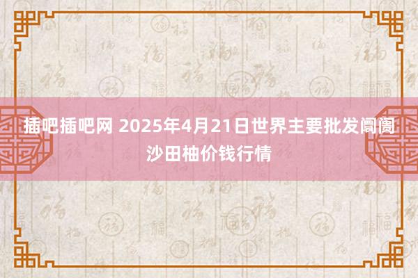 插吧插吧网 2025年4月21日世界主要批发阛阓沙田柚价钱行情