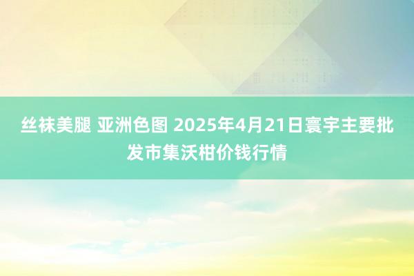 丝袜美腿 亚洲色图 2025年4月21日寰宇主要批发市集沃柑价钱行情
