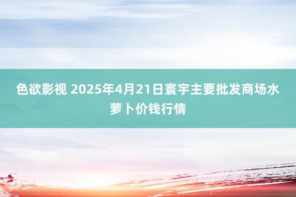 色欲影视 2025年4月21日寰宇主要批发商场水萝卜价钱行情