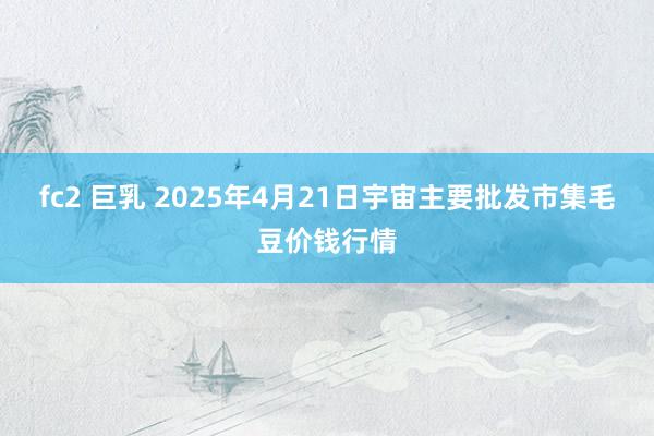 fc2 巨乳 2025年4月21日宇宙主要批发市集毛豆价钱行情
