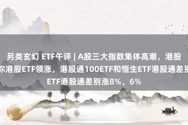 另类玄幻 ETF午评 | A股三大指数集体高潮，港股延续休市迷你港股ETF领涨，港股通100ETF和恒生ETF港股通差别涨8%、6%