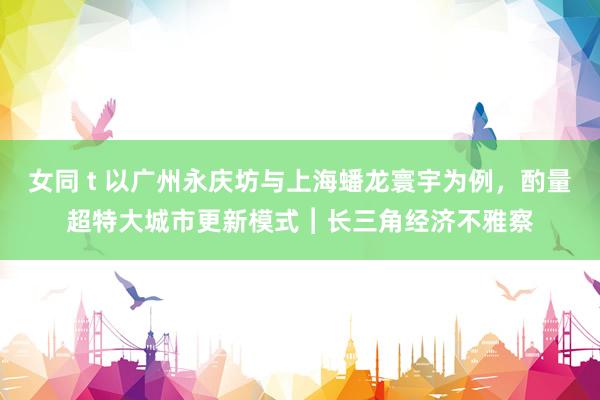 女同 t 以广州永庆坊与上海蟠龙寰宇为例，酌量超特大城市更新模式︱长三角经济不雅察
