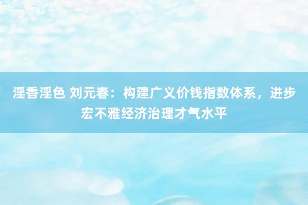 淫香淫色 刘元春：构建广义价钱指数体系，进步宏不雅经济治理才气水平