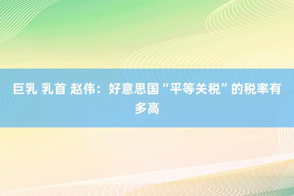 巨乳 乳首 赵伟：好意思国“平等关税”的税率有多高