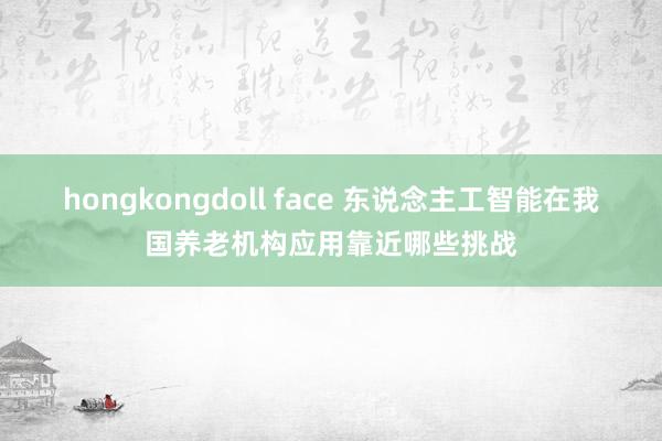 hongkongdoll face 东说念主工智能在我国养老机构应用靠近哪些挑战