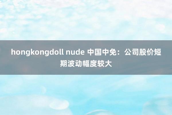 hongkongdoll nude 中国中免：公司股价短期波动幅度较大