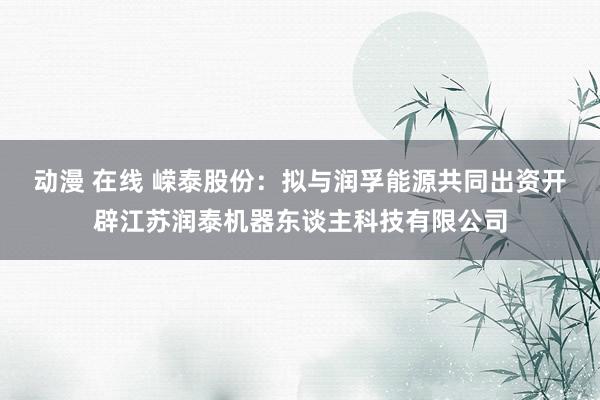 动漫 在线 嵘泰股份：拟与润孚能源共同出资开辟江苏润泰机器东谈主科技有限公司