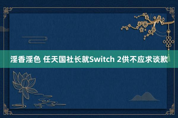淫香淫色 任天国社长就Switch 2供不应求谈歉