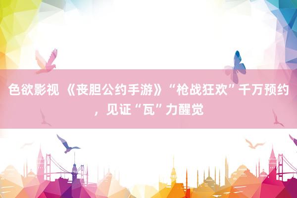 色欲影视 《丧胆公约手游》“枪战狂欢”千万预约，见证“瓦”力醒觉