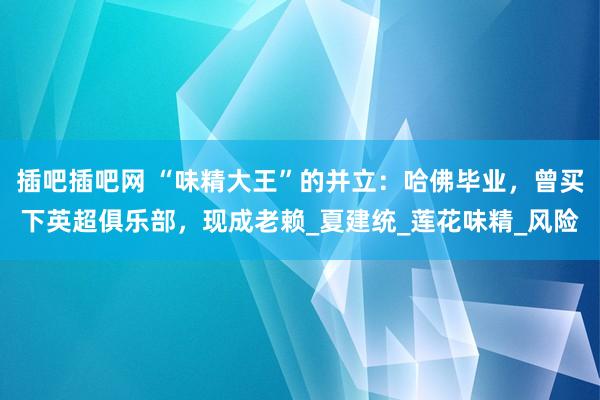 插吧插吧网 “味精大王”的并立：哈佛毕业，曾买下英超俱乐部，现成老赖_夏建统_莲花味精_风险