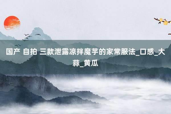 国产 自拍 三款泄露凉拌魔芋的家常服法_口感_大蒜_黄瓜