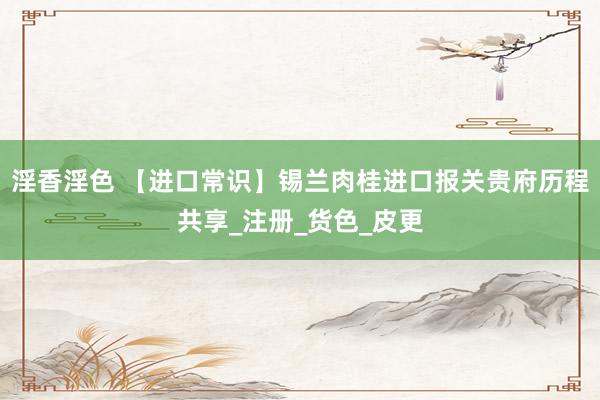 淫香淫色 【进口常识】锡兰肉桂进口报关贵府历程共享_注册_货色_皮更