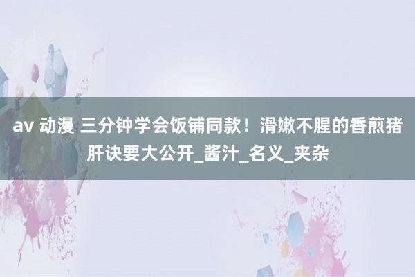av 动漫 三分钟学会饭铺同款！滑嫩不腥的香煎猪肝诀要大公开_酱汁_名义_夹杂