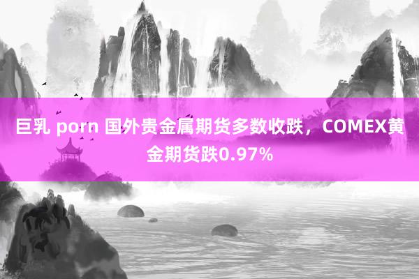 巨乳 porn 国外贵金属期货多数收跌，COMEX黄金期货跌0.97%