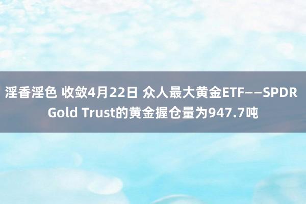 淫香淫色 收敛4月22日 众人最大黄金ETF——SPDR Gold Trust的黄金握仓量为947.7吨