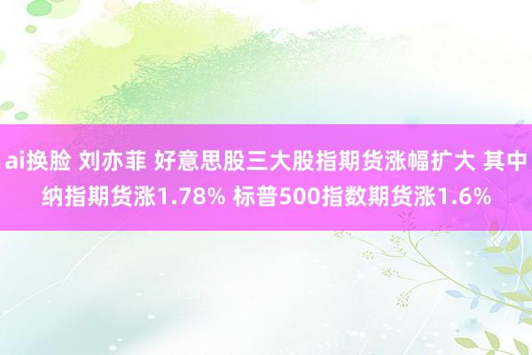 ai换脸 刘亦菲 好意思股三大股指期货涨幅扩大 其中纳指期货涨1.78% 标普500指数期货涨1.6%