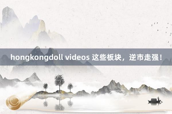 hongkongdoll videos 这些板块，逆市走强！