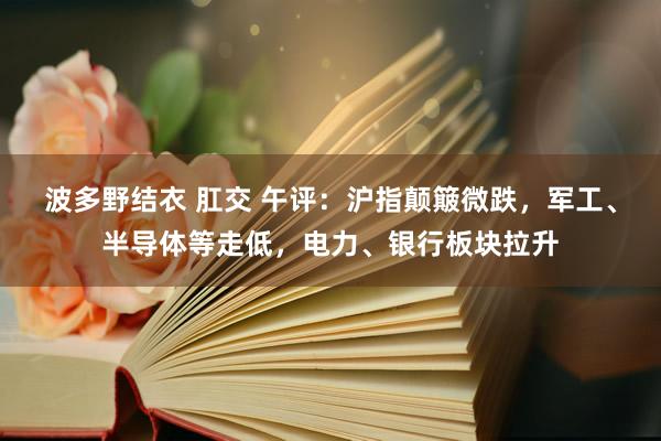 波多野结衣 肛交 午评：沪指颠簸微跌，军工、半导体等走低，电力、银行板块拉升
