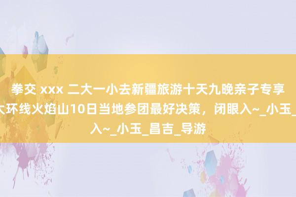 拳交 xxx 二大一小去新疆旅游十天九晚亲子专享，南北疆大环线火焰山10日当地参团最好决策，闭眼入~_小玉_昌吉_导游
