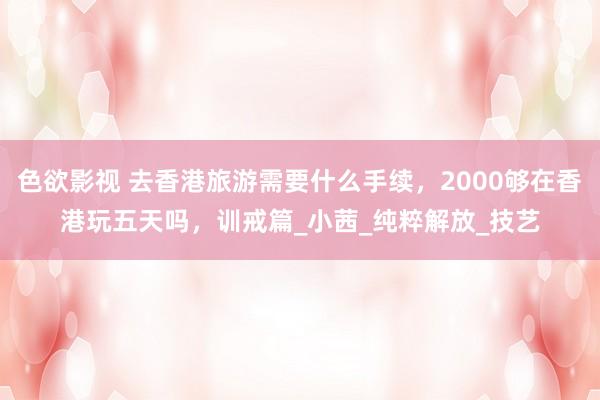 色欲影视 去香港旅游需要什么手续，2000够在香港玩五天吗，训戒篇_小茜_纯粹解放_技艺