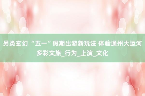 另类玄幻 “五一”假期出游新玩法 体验通州大运河多彩文旅_行为_上演_文化