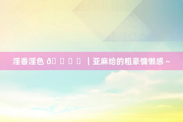 淫香淫色 🕊️｜亚麻给的粗豪慵懒感～