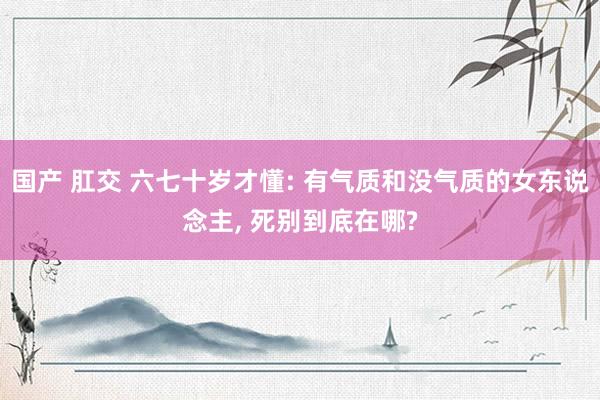 国产 肛交 六七十岁才懂: 有气质和没气质的女东说念主， 死别到底在哪?